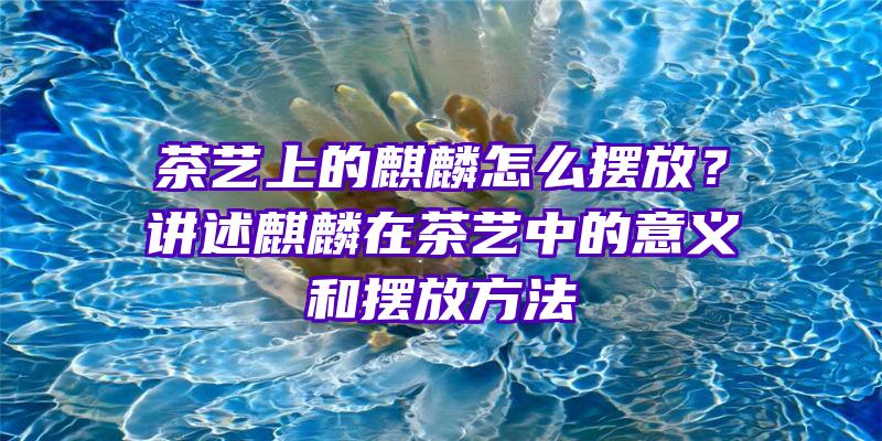 茶艺上的麒麟怎么摆放？讲述麒麟在茶艺中的意义和摆放方法