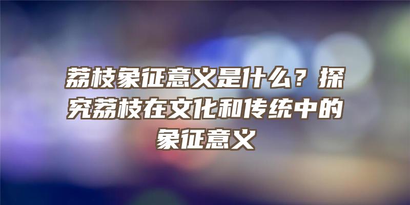 荔枝象征意义是什么？探究荔枝在文化和传统中的象征意义