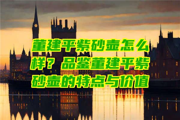 董建平紫砂壶怎么样？品鉴董建平紫砂壶的特点与价值