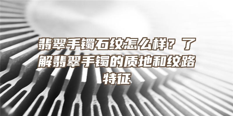 翡翠手镯石纹怎么样？了解翡翠手镯的质地和纹路特征