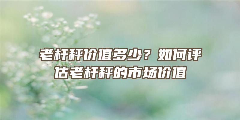 老杆秤价值多少？如何评估老杆秤的市场价值