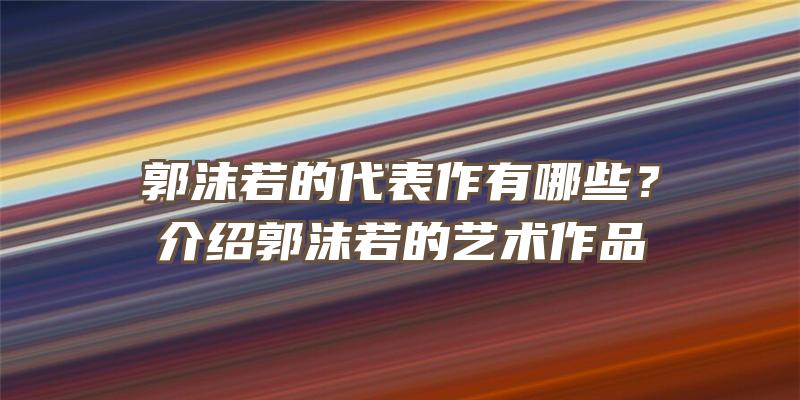 郭沫若的代表作有哪些？介绍郭沫若的艺术作品