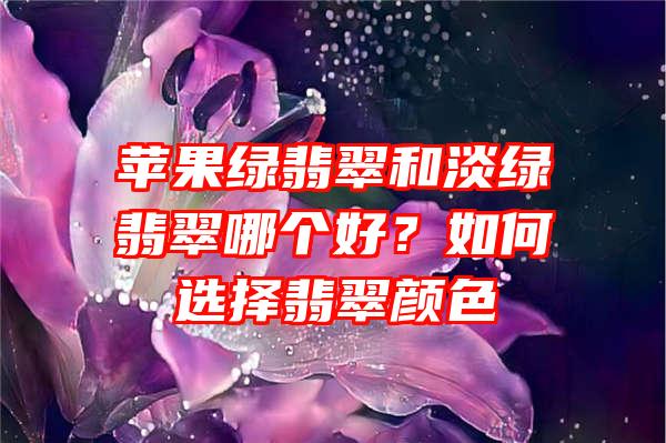 苹果绿翡翠和淡绿翡翠哪个好？如何选择翡翠颜色