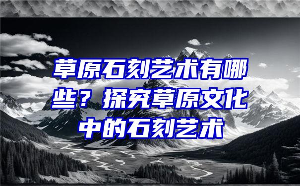 草原石刻艺术有哪些？探究草原文化中的石刻艺术