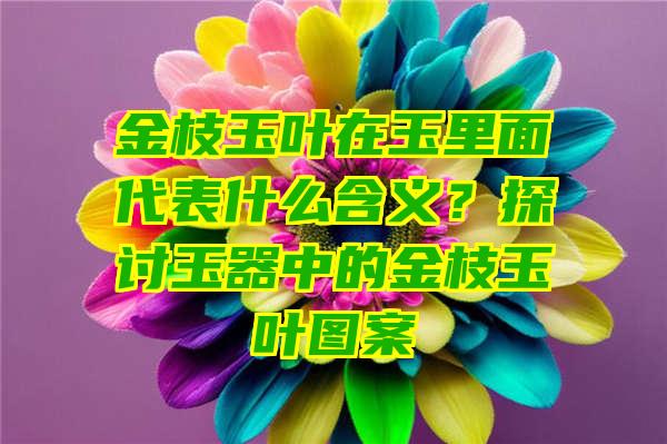 金枝玉叶在玉里面代表什么含义？探讨玉器中的金枝玉叶图案