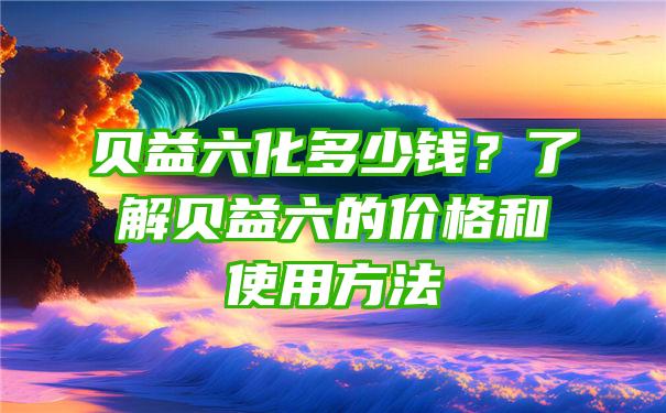 贝益六化多少钱？了解贝益六的价格和使用方法