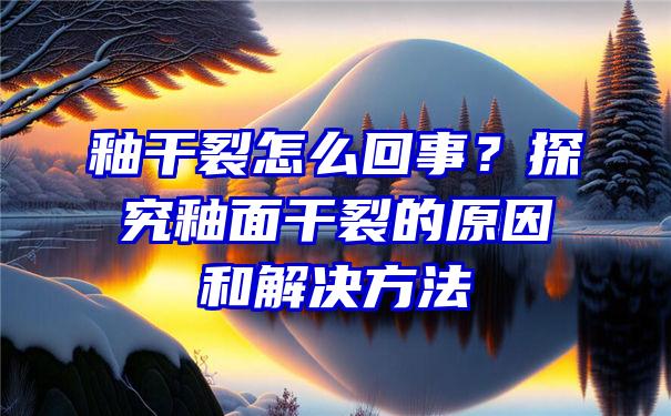 釉干裂怎么回事？探究釉面干裂的原因和解决方法