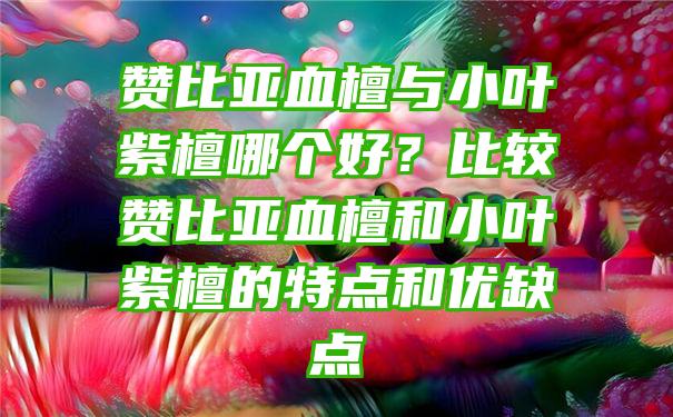 赞比亚血檀与小叶紫檀哪个好？比较赞比亚血檀和小叶紫檀的特点和优缺点