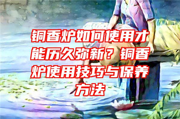 铜香炉如何使用才能历久弥新？铜香炉使用技巧与保养方法