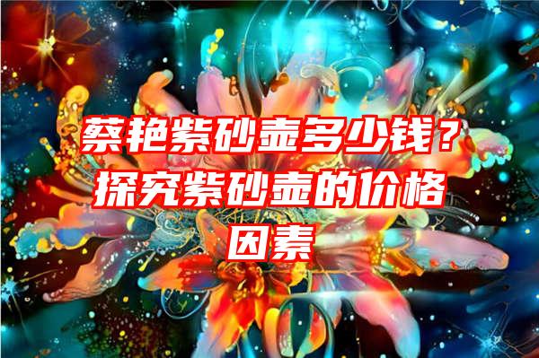 蔡艳紫砂壶多少钱？探究紫砂壶的价格因素