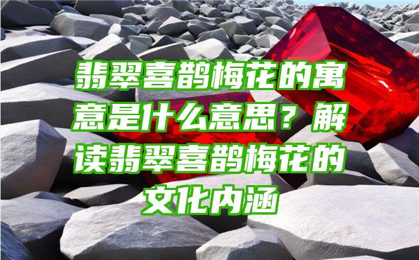 翡翠喜鹊梅花的寓意是什么意思？解读翡翠喜鹊梅花的文化内涵