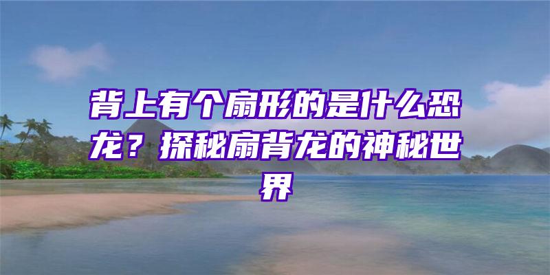 背上有个扇形的是什么恐龙？探秘扇背龙的神秘世界