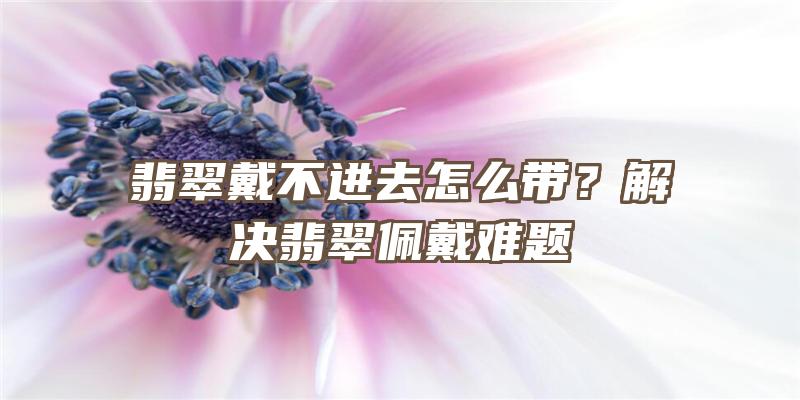 翡翠戴不进去怎么带？解决翡翠佩戴难题