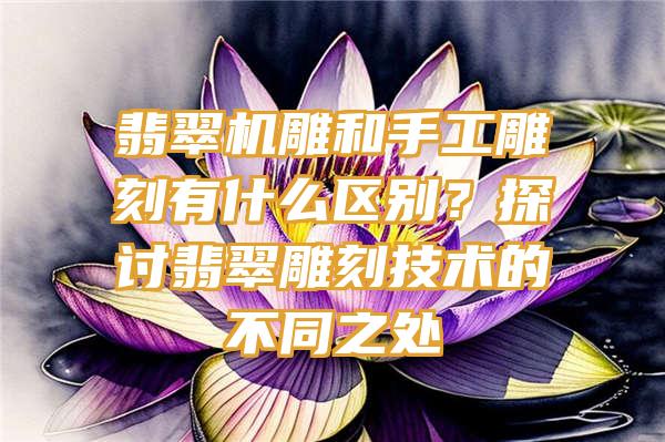 翡翠机雕和手工雕刻有什么区别？探讨翡翠雕刻技术的不同之处