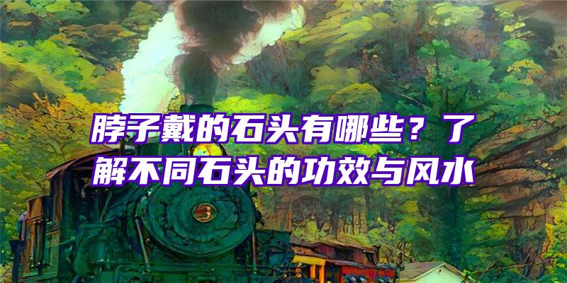 脖子戴的石头有哪些？了解不同石头的功效与风水