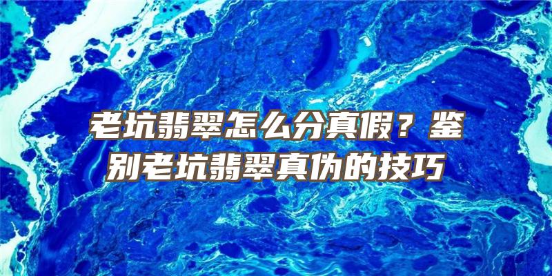 老坑翡翠怎么分真假？鉴别老坑翡翠真伪的技巧