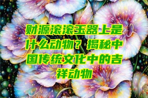 财源滚滚玉器上是什么动物？揭秘中国传统文化中的吉祥动物