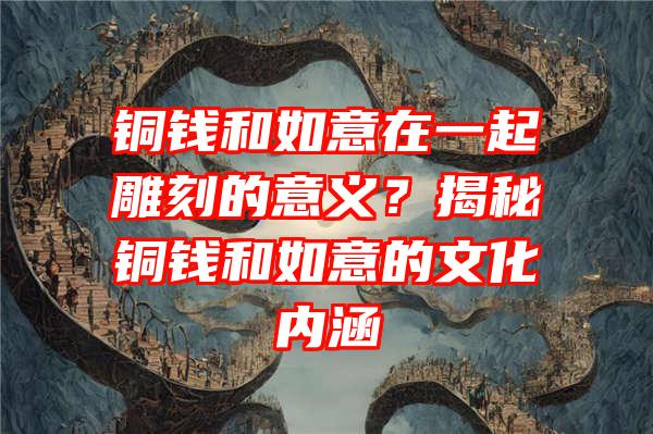 铜钱和如意在一起雕刻的意义？揭秘铜钱和如意的文化内涵