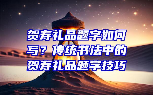 贺寿礼品题字如何写？传统书法中的贺寿礼品题字技巧