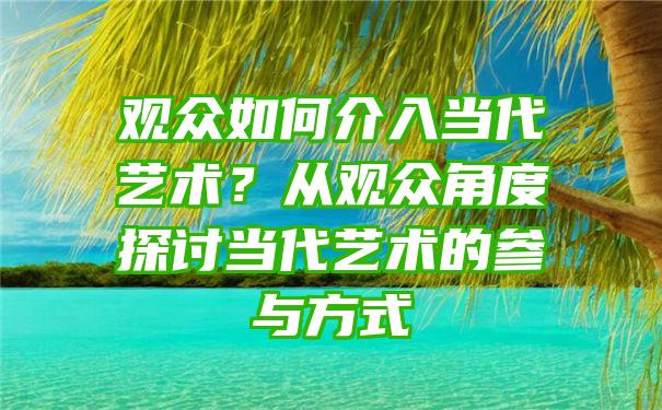 观众如何介入当代艺术？从观众角度探讨当代艺术的参与方式