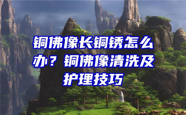 铜佛像长铜锈怎么办？铜佛像清洗及护理技巧