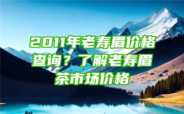 2011年老寿眉价格查询？了解老寿眉茶市场价格