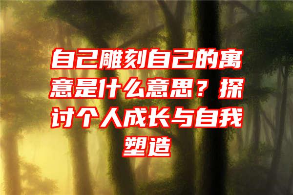 自己雕刻自己的寓意是什么意思？探讨个人成长与自我塑造