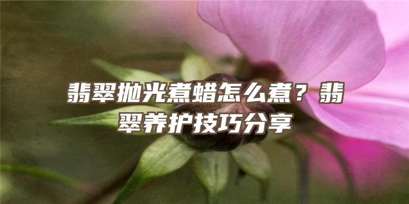 翡翠抛光煮蜡怎么煮？翡翠养护技巧分享