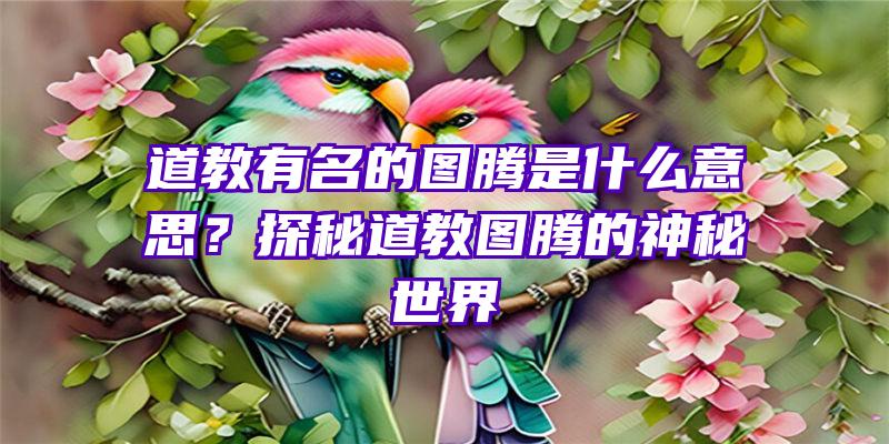 道教有名的图腾是什么意思？探秘道教图腾的神秘世界