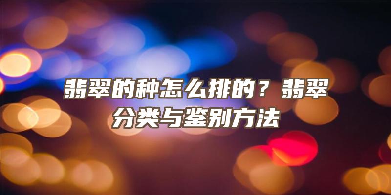 翡翠的种怎么排的？翡翠分类与鉴别方法