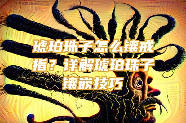 琥珀珠子怎么镶戒指？详解琥珀珠子镶嵌技巧