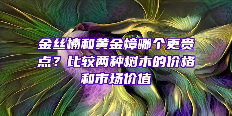 金丝楠和黄金樟哪个更贵点？比较两种树木的价格和市场价值