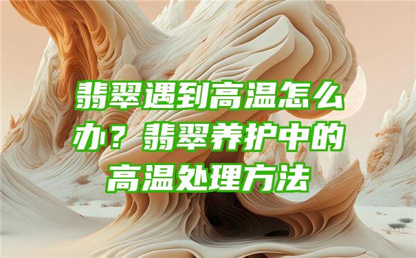 翡翠遇到高温怎么办？翡翠养护中的高温处理方法