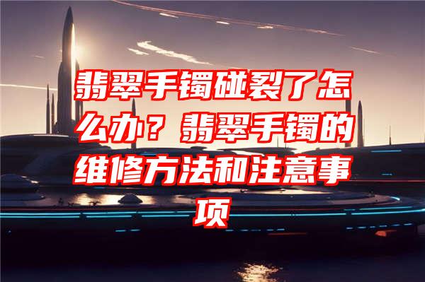 翡翠手镯碰裂了怎么办？翡翠手镯的维修方法和注意事项