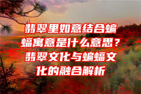 翡翠里如意结合蝙蝠寓意是什么意思？翡翠文化与蝙蝠文化的融合解析