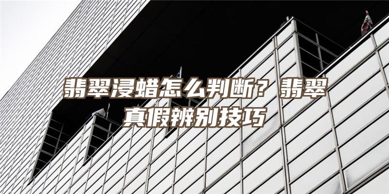 翡翠浸蜡怎么判断？翡翠真假辨别技巧