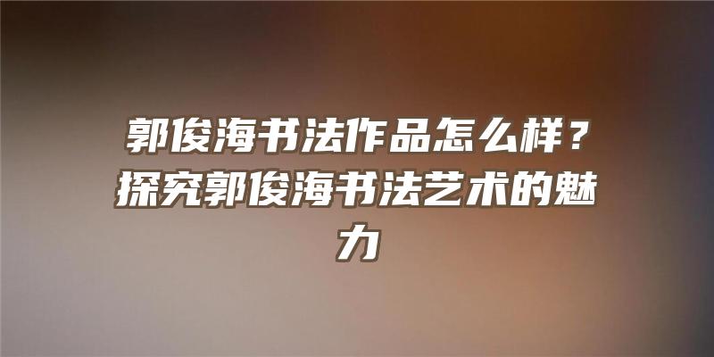 郭俊海书法作品怎么样？探究郭俊海书法艺术的魅力