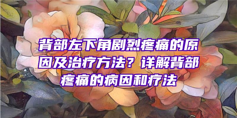 背部左下角剧烈疼痛的原因及治疗方法？详解背部疼痛的病因和疗法