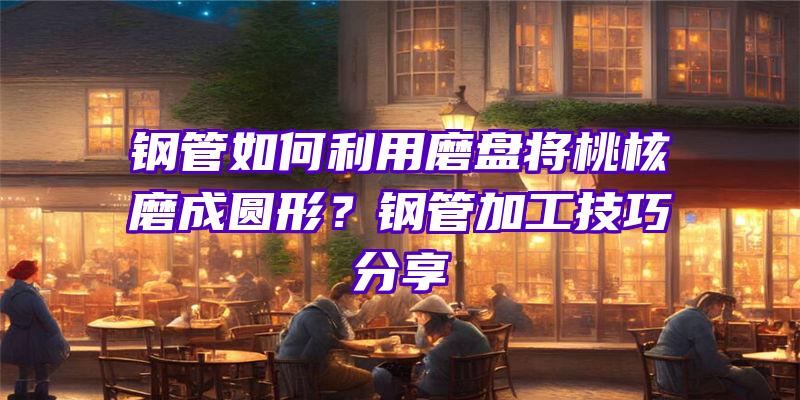 钢管如何利用磨盘将桃核磨成圆形？钢管加工技巧分享