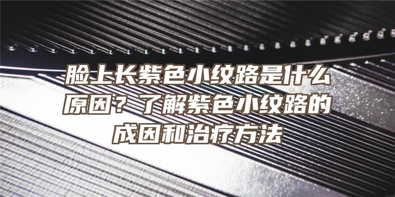 脸上长紫色小纹路是什么原因？了解紫色小纹路的成因和治疗方法