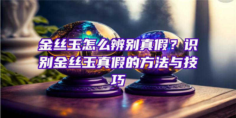 金丝玉怎么辨别真假？识别金丝玉真假的方法与技巧