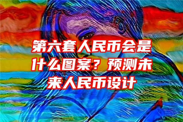 第六套人民币会是什么图案？预测未来人民币设计