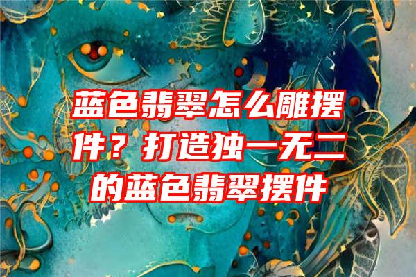 蓝色翡翠怎么雕摆件？打造独一无二的蓝色翡翠摆件