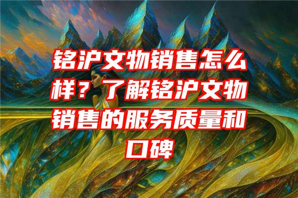 铭沪文物销售怎么样？了解铭沪文物销售的服务质量和口碑