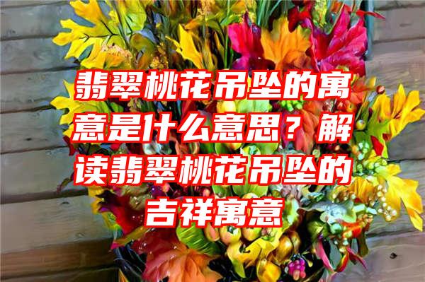 翡翠桃花吊坠的寓意是什么意思？解读翡翠桃花吊坠的吉祥寓意