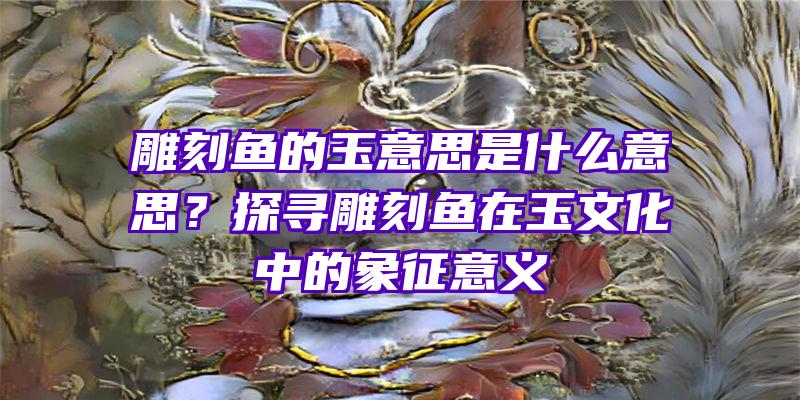 雕刻鱼的玉意思是什么意思？探寻雕刻鱼在玉文化中的象征意义