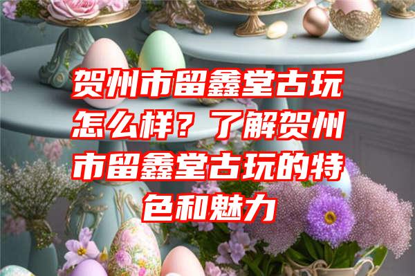 贺州市留鑫堂古玩怎么样？了解贺州市留鑫堂古玩的特色和魅力