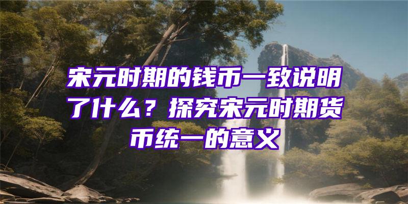 宋元时期的钱币一致说明了什么？探究宋元时期货币统一的意义