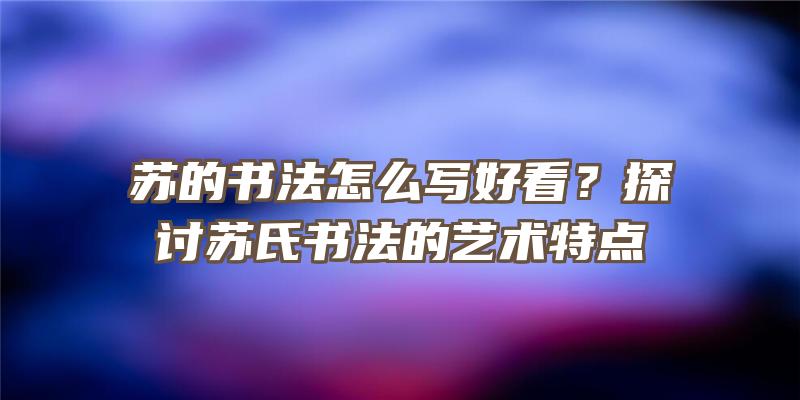 苏的书法怎么写好看？探讨苏氏书法的艺术特点