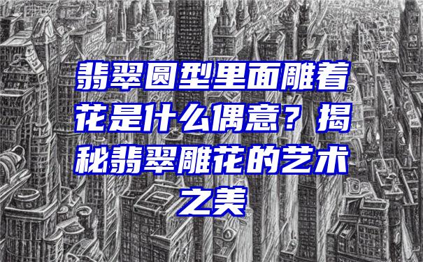 翡翠圆型里面雕着花是什么偶意？揭秘翡翠雕花的艺术之美